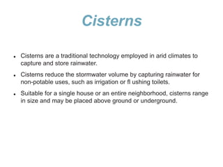 Cisterns
 Cisterns are a traditional technology employed in arid climates to
capture and store rainwater.
 Cisterns reduce the stormwater volume by capturing rainwater for
non-potable uses, such as irrigation or fl ushing toilets.
 Suitable for a single house or an entire neighborhood, cisterns range
in size and may be placed above ground or underground.
 