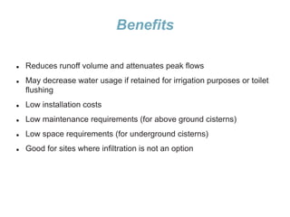 Benefits
 Reduces runoff volume and attenuates peak flows
 May decrease water usage if retained for irrigation purposes or toilet
flushing
 Low installation costs
 Low maintenance requirements (for above ground cisterns)
 Low space requirements (for underground cisterns)
 Good for sites where infiltration is not an option
 