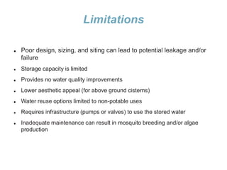 Limitations
 Poor design, sizing, and siting can lead to potential leakage and/or
failure
 Storage capacity is limited
 Provides no water quality improvements
 Lower aesthetic appeal (for above ground cisterns)
 Water reuse options limited to non-potable uses
 Requires infrastructure (pumps or valves) to use the stored water
 Inadequate maintenance can result in mosquito breeding and/or algae
production
 