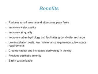 Benefits
 Reduces runoff volume and attenuates peak flows
 Improves water quality
 Improves air quality
 Improves urban hydrology and facilitates groundwater recharge
 Low installation costs, low maintenance requirements, low space
requirements
 Creates habitat and increases biodiversity in the city
 Provides aesthetic amenity
 Easily customizable
 