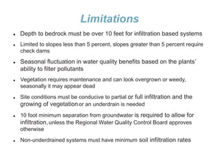 Limitations
 Depth to bedrock must be over 10 feet for infiltration based systems
 Limited to slopes less than 5 percent, slopes greater than 5 percent require
check dams
 Seasonal fluctuation in water quality benefits based on the plants’
ability to filter pollutants
 Vegetation requires maintenance and can look overgrown or weedy,
seasonally it may appear dead
 Site conditions must be conducive to partial or full infiltration and the
growing of vegetationor an underdrain is needed
 10 foot minimum separation from groundwater is required to allow for
infiltration,unless the Regional Water Quality Control Board approves
otherwise
 Non-underdrained systems must have minimum soil infiltration rates
 