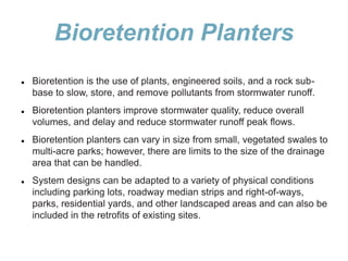 Bioretention Planters
 Bioretention is the use of plants, engineered soils, and a rock sub-
base to slow, store, and remove pollutants from stormwater runoff.
 Bioretention planters improve stormwater quality, reduce overall
volumes, and delay and reduce stormwater runoff peak flows.
 Bioretention planters can vary in size from small, vegetated swales to
multi-acre parks; however, there are limits to the size of the drainage
area that can be handled.
 System designs can be adapted to a variety of physical conditions
including parking lots, roadway median strips and right-of-ways,
parks, residential yards, and other landscaped areas and can also be
included in the retrofits of existing sites.
 