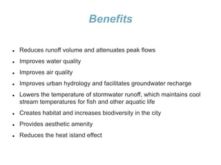 Benefits
 Reduces runoff volume and attenuates peak flows
 Improves water quality
 Improves air quality
 Improves urban hydrology and facilitates groundwater recharge
 Lowers the temperature of stormwater runoff, which maintains cool
stream temperatures for fish and other aquatic life
 Creates habitat and increases biodiversity in the city
 Provides aesthetic amenity
 Reduces the heat island effect
 