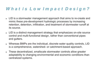 W h a t i s L o w I m p a c t D e s i g n ?
 LID is a stormwater management approach that aims to re-create and
mimic these pre-development hydrologic processes by increasing
retention, detention, infiltration, and treatment of stormwater runoff at
its source.
 LID is a distinct management strategy that emphasizes on-site source
control and multi-functional design, rather than conventional pipes
and gutters.
 Whereas BMPs are the individual, discrete water quality controls, LID
is a comprehensive, watershed- or catchment-based approach.
 These decentralized, smallscale stormwater controls allow greater
adaptability to changing environmental and economic conditions than
centralized systems.
 