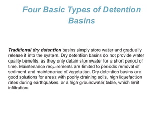 Four Basic Types of Detention
Basins
Traditional dry detention basins simply store water and gradually
release it into the system. Dry detention basins do not provide water
quality benefits, as they only detain stormwater for a short period of
time. Maintenance requirements are limited to periodic removal of
sediment and maintenance of vegetation. Dry detention basins are
good solutions for areas with poorly draining soils, high liquefaction
rates during earthquakes, or a high groundwater table, which limit
infiltration.
 