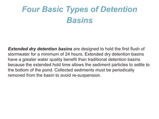 Four Basic Types of Detention
Basins
Extended dry detention basins are designed to hold the first flush of
stormwater for a minimum of 24 hours. Extended dry detention basins
have a greater water quality benefit than traditional detention basins
because the extended hold time allows the sediment particles to settle to
the bottom of the pond. Collected sediments must be periodically
removed from the basin to avoid re-suspension.
 