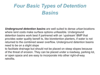 Four Basic Types of Detention
Basins
Underground detention basins are well suited to dense urban locations
where land costs make surface options unfeasible. Underground
detention basins work best if partnered with an ‘upstream’ BMP that
provides water quality benefi ts, like bioretention planters, if water is not
returned to the combined sewer overflow. Underground detention basins
need to be on a slight slope
to facilitate drainage but should not be placed on steep slopes because
of the threat of erosion. They can be placed under a roadway, parking lot,
or open space and are easy to incorporate into other right-of-way
retrofits.
 