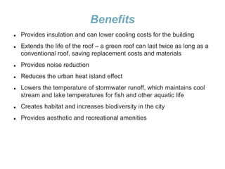 Benefits
 Provides insulation and can lower cooling costs for the building
 Extends the life of the roof – a green roof can last twice as long as a
conventional roof, saving replacement costs and materials
 Provides noise reduction
 Reduces the urban heat island effect
 Lowers the temperature of stormwater runoff, which maintains cool
stream and lake temperatures for fish and other aquatic life
 Creates habitat and increases biodiversity in the city
 Provides aesthetic and recreational amenities
 