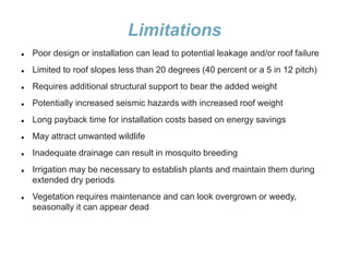 Limitations
 Poor design or installation can lead to potential leakage and/or roof failure
 Limited to roof slopes less than 20 degrees (40 percent or a 5 in 12 pitch)
 Requires additional structural support to bear the added weight
 Potentially increased seismic hazards with increased roof weight
 Long payback time for installation costs based on energy savings
 May attract unwanted wildlife
 Inadequate drainage can result in mosquito breeding
 Irrigation may be necessary to establish plants and maintain them during
extended dry periods
 Vegetation requires maintenance and can look overgrown or weedy,
seasonally it can appear dead
 