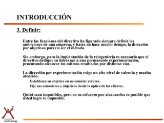 3. Definir:
Entre las funciones del directivo ha figurado siempre definir las
ambiciones de una empresa, y hasta no hace mucho tiempo, la dirección
por objetivos parecía ser el método.
Sin embargo, para la implantación de la reingeniería es necesario que el
directivo dedique su liderazgo a una permanente experimentación,
procurando alcanzar los mismos resultados por distintas vías.
La dirección por experimentación exige un alto nivel de valentía y mucha
atención.
– Establezca su objetivo en no cometer errores.
– Fije sus estándares y objetivos desde la óptica de los clientes.
Quizá sean imposibles, pero en su esfuerzo por alcanzarlos es posible que
usted logre lo imposible.
INTRODUCCIÓN
 