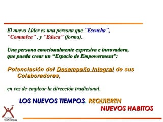 El nuevo Líder es una persona queEl nuevo Líder es una persona que “Escucha”,“Escucha”,
““Comunica”Comunica” , y, y “Educa”“Educa” (forma).(forma).
Una persona emocionalmente expresiva e innovadora,Una persona emocionalmente expresiva e innovadora,
que pueda crear un “Espacio de Empowerment”:que pueda crear un “Espacio de Empowerment”:
Potenciación delPotenciación del Desempeño IntegralDesempeño Integral de susde sus
Colaboradores,Colaboradores,
en vez de emplear la dirección tradicionalen vez de emplear la dirección tradicional..
LOS NUEVOS TIEMPOSLOS NUEVOS TIEMPOS, REQUIERENREQUIEREN
NUEVOS HABITOSNUEVOS HABITOS
 