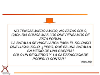 NO TENGAS MIEDO AMIGO, NO ESTAS SOLO,
CADA DIA SOMOS MAS LOS QUE PENSAMOS DE
ESTA FORMA.
“LA BATALLA SE HACE LARGA PARA EL SOLDADO
QUE LUCHA SOLO, ¿PERO, QUÉ ES UNA BATALLA
EN MEDIO DE UNA GUERRA?
SOLO UN RECUERDO Y LA SATISFACCION DESOLO UN RECUERDO Y LA SATISFACCION DE
PODERLO CONTAR.”PODERLO CONTAR.”
(TSUN-ZSU)(TSUN-ZSU)
 