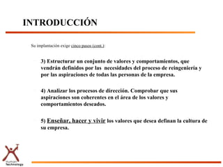 INTRODUCCIÓN
Su implantación exige cinco pasos (cont.):
– 3) Estructurar un conjunto de valores y comportamientos, que
vendrán definidos por las necesidades del proceso de reingeniería y
por las aspiraciones de todas las personas de la empresa.
– 4) Analizar los procesos de dirección. Comprobar que sus
aspiraciones son coherentes en el área de los valores y
comportamientos deseados.
–
5) Enseñar, hacer y vivir los valores que desea definan la cultura de
su empresa.
 