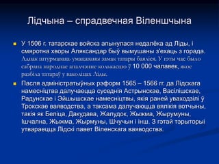 Лідчына – спрадвечная Віленшчына
 У 1506 г. татарскае войска апынулася недалёка ад Лiды, i
смяротна хворы Аляксандар быў вымушаны з'ехаць з горада.
Аднак штурмаваць умацаваны замак татары баяліся. У гэты час было
сабрана народнае апалчэнне колькасцю ў 10 000 чалавек, якое
разбіла татараў у ваколіцах Ліды.
 Пасля адміністратыўных рэформ 1565 – 1566 гг. да Лідскага
намесніцтва далучаецца суседнія Астрынскае, Васілішскае,
Радунскае і Эйшышскае намесніцтвы, якія раней уваходзілі ў
Трокскае ваяводства, а таксама далучаюцца вялікія вотчыны,
такія як Беліца, Дакудава, Жалудок, Жыжма, Жырумуны,
Ішчална, Жыжма, Жырмуны, Шчучын і інш. З гэтай тэрыторыі
утвараецца Лідскі павет Віленскага ваяводства.
 