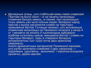  Даследчыкі лічаць, што стабільнай мяжы паміж славянамі
і балтамі не было ніколі – ні на пачатку каланізацыі
славянамі балцкіх зямель, ні пазней, калі каланізацыя
гэтых зямель ужо ішла поўным ходам. Беларускі народ
паўстаў у выніку рассялення славян на тэрыторыі
пражывання балтаў. Гісторыкі паказалі, што актывізацыя
славянскай каланізацыі на Панямонні пачалася з канца Х
ст. і менавіта на пачатку ІІ тысячагоддзя адбываўся
асабліва інтэнсіўны працэс змешвання балтаў і славян на
тэрыторыі Беларусі, тады ж ствараўся беларускі
антрапалагічны тып і ішоў сінтэз двух архетыпаў
свядомасці.
Аналіз археалагічных матэрыялаў Панямоння паказвае,
што рэгіён засяляўся славянамі з двух накірункаў —
паўднёвага (дрыгавічы, валыняне) і паўночна-ўсходняга
(крывічы), двума хвалямі.
 
