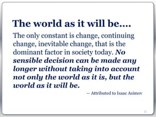 The world as it will be….
The only constant is change, continuing
change, inevitable change, that is the
dominant factor in society today. No
sensible decision can be made any
longer without taking into account
not only the world as it is, but the
world as it will be.
                      — Attributed to Isaac Asimov



                                                     11
 