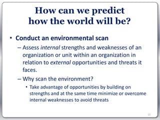 How can we predict
      how the world will be?
• Conduct an environmental scan
  – Assess internal strengths and weaknesses of an
    organization or unit within an organization in
    relation to external opportunities and threats it
    faces.
  – Why scan the environment?
     • Take advantage of opportunities by building on
       strengths and at the same time minimize or overcome
       internal weaknesses to avoid threats

                                                             12
 