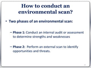 How to conduct an
       environmental scan?
• Two phases of an environmental scan:

  – Phase 1: Conduct an internal audit or assessment
    to determine strengths and weaknesses

  – Phase 2: Perform an external scan to identify
    opportunities and threats.


                                                       13
 
