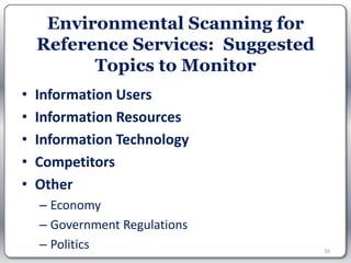 Environmental Scanning for
    Reference Services: Suggested
          Topics to Monitor
•   Information Users
•   Information Resources
•   Information Technology
•   Competitors
•   Other
    – Economy
    – Government Regulations
    – Politics                      16
 