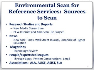 Environmental Scan for
 Reference Services: Sources
           to Scan
• Research Studies and Reports
   – New Media Consortium
   – PEW Internet and American Life Project
• News
   – New York Times, Wall Street Journal, Chronicle of Higher
     Education
• Magazines
   – Technology Review
• People/experts/colleagues
   – Through Blogs, Twitter; Conversations, Email
• Associations: ALA, ALISE, ASIST, SLA
                                                                18
 