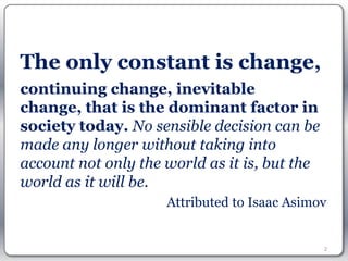 The only constant is change,
continuing change, inevitable
change, that is the dominant factor in
society today. No sensible decision can be
made any longer without taking into
account not only the world as it is, but the
world as it will be. 
                     Attributed to Isaac Asimov


                                               2
 