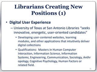Librarians Creating New
          Positions (1)
• Digital User Experience
  – University of Texas at San Antonio Libraries “seeks
    innovative, energetic, user-oriented candidates”
     • Developing user-centered websites, learning
       modules, and other applications that intuitively deliver
       digital collections
     • Qualifications: Masters in Human Computer
       Interaction, Information Science, Information
       Systems, Engineering, Communication, Sociology, Anthr
       opology, Cognitive Psychology, Human Factors or
       related field.
                                                              26
 