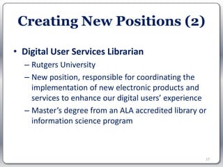 Creating New Positions (2)

• Digital User Services Librarian
  – Rutgers University
  – New position, responsible for coordinating the
    implementation of new electronic products and
    services to enhance our digital users’ experience
  – Master’s degree from an ALA accredited library or
    information science program



                                                    27
 