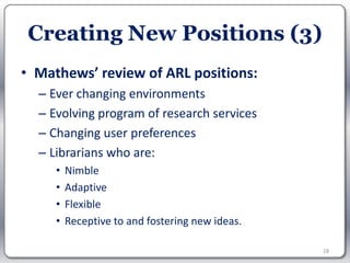 Creating New Positions (3)
• Mathews’ review of ARL positions:
  – Ever changing environments
  – Evolving program of research services
  – Changing user preferences
  – Librarians who are:
     •   Nimble
     •   Adaptive
     •   Flexible
     •   Receptive to and fostering new ideas.

                                                 28
 
