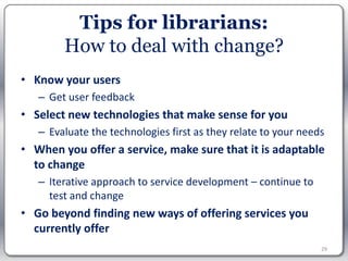 Tips for librarians:
        How to deal with change?
• Know your users
   – Get user feedback
• Select new technologies that make sense for you
   – Evaluate the technologies first as they relate to your needs
• When you offer a service, make sure that it is adaptable
  to change
   – Iterative approach to service development – continue to
     test and change
• Go beyond finding new ways of offering services you
  currently offer
                                                                29
 