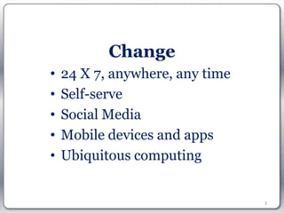 Change
•   24 X 7, anywhere, any time
•   Self-serve
•   Social Media
•   Mobile devices and apps
•   Ubiquitous computing


                                 3
 