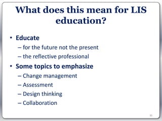What does this mean for LIS
        education?
• Educate
  – for the future not the present
  – the reflective professional
• Some topics to emphasize
  – Change management
  – Assessment
  – Design thinking
  – Collaboration
                                     30
 
