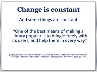 Change is constant
           And some things are constant

    “One of the best means of making a
   library popular is to mingle freely with
   its users, and help them in every way.”

[Green, Samuel. The Desirableness of Establishing Personal Intercourse and Relationships
  between Librarians and Readers. American Library Journal. November 1876. pp. 74-81]




                                                                                           31
 