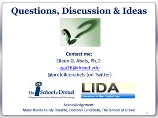 Questions, Discussion & Ideas



                         Contact me:
                    Eileen G. Abels, Ph.D.
                      ega26@drexel.edu
                 @profeileenabels (on Twitter)




                           Acknowledgement:
  Many thanks to Lily Rozaklis, Doctoral Candidate, The iSchool at Drexel
                                                                            32
 