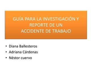 GUÍA PARA LA INVESTIGACIÓN Y REPORTE DE UN ACCIDENTE DE TRABAJODiana BallesterosAdriana CárdenasNéstor cuervo