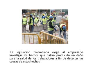 La legislación colombiana exige al empresario investigar los hechos que hallan producido un daño para la salud de los trabajadores a fin de detectar las causas de estos hechos
