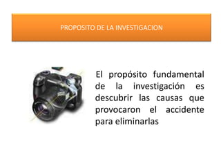 PROPOSITO DE LA INVESTIGACION El propósito fundamental de la investigación es descubrir las causas que provocaron el accidente para eliminarlas
