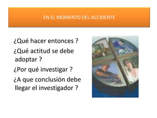 EN EL MOMENTO DEL ACCIDENTE ¿Qué hacer entonces ? ¿Qué actitud se debe adoptar ? ¿Por qué investigar ? ¿A que conclusión debe llegar el investigador ?