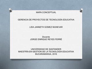 MAPA CONCEPTUAL
GERENCIA DE PROYECTOS DE TECNOLOGÍA EDUCATIVA
LIDA JANNETH GOMEZ MUNEVAR
Docente
JORGE ENRIQUE REYES FERRÉ
UNIVERSIDAD DE SANTANDER
MAESTRÍA EN GESTION DE LA TECNOLOGÍA EDUCATIVA
BUCARAMANGA, 2016
 