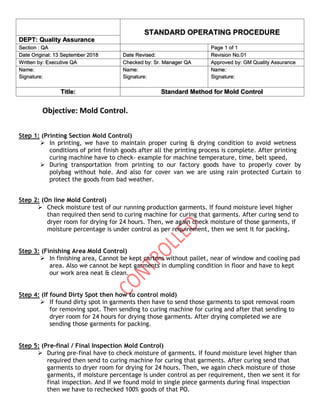 STANDARD OPERATING PROCEDURE
DEPT: Quality Assurance
Section : QA Page 1 of 1
Date Original: 13 September 2018 Date Revised: Revision No.01
Written by: Executive QA Checked by: Sr. Manager QA Approved by: GM Quality Assurance
Name:
Signature:
Name:
Signature:
Name:
Signature:
Title: Standard Method for Mold Control
Objective: Mold Control.
Step 1: (Printing Section Mold Control)
➢ In printing, we have to maintain proper curing & drying condition to avoid wetness
conditions of print finish goods after all the printing process is complete. After printing
curing machine have to check- example for machine temperature, time, belt speed,
➢ During transportation from printing to our factory goods have to properly cover by
polybag without hole. And also for cover van we are using rain protected Curtain to
protect the goods from bad weather.
Step 2: (On line Mold Control)
➢ Check moisture test of our running production garments. If found moisture level higher
than required then send to curing machine for curing that garments. After curing send to
dryer room for drying for 24 hours. Then, we again check moisture of those garments, if
moisture percentage is under control as per requirement, then we sent it for packing.
Step 3: (Finishing Area Mold Control)
➢ In finishing area, Cannot be kept cartons without pallet, near of window and cooling pad
area. Also we cannot be kept garments in dumpling condition in floor and have to kept
our work area neat & clean.
Step 4: (If found Dirty Spot then how to control mold)
➢ If found dirty spot in garments then have to send those garments to spot removal room
for removing spot. Then sending to curing machine for curing and after that sending to
dryer room for 24 hours for drying those garments. After drying completed we are
sending those garments for packing.
Step 5: (Pre-final / Final Inspection Mold Control)
➢ During pre-final have to check moisture of garments. If found moisture level higher than
required then send to curing machine for curing that garments. After curing send that
garments to dryer room for drying for 24 hours. Then, we again check moisture of those
garments, if moisture percentage is under control as per requirement, then we sent it for
final inspection. And If we found mold in single piece garments during final inspection
then we have to rechecked 100% goods of that PO.
 