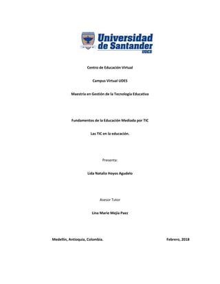 Centro de Educación Virtual
Campus Virtual UDES
Maestría en Gestión de la Tecnología Educativa
Fundamentos de la Educación Mediada por TIC
Las TIC en la educación.
Presenta:
Lida Natalia Hoyos Agudelo
Asesor Tutor
Lina Marie Mejía Paez
Medellín, Antioquia, Colombia. Febrero, 2018
 