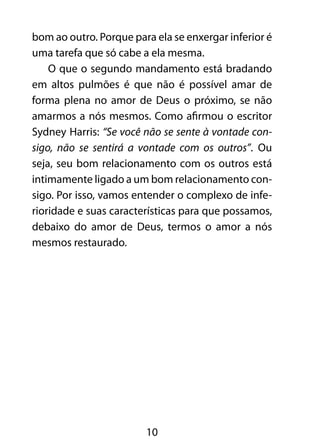 10
bom ao outro. Porque para ela se enxergar inferior é
uma tarefa que só cabe a ela mesma.
O que o segundo mandamento está bradando
em altos pulmões é que não é possível amar de
forma plena no amor de Deus o próximo, se não
amarmos a nós mesmos. Como afirmou o escritor
Sydney Harris: “Se você não se sente à vontade con-
sigo, não se sentirá a vontade com os outros”. Ou
seja, seu bom relacionamento com os outros está
intimamente ligado a um bom relacionamento con-
sigo. Por isso, vamos entender o complexo de infe-
rioridade e suas características para que possamos,
debaixo do amor de Deus, termos o amor a nós
mesmos restaurado.
 