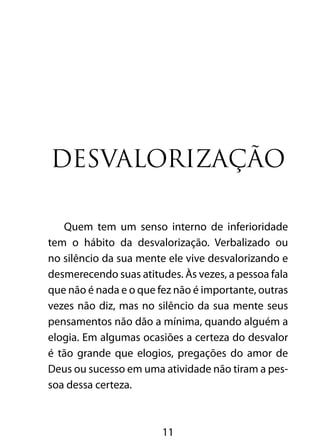 11
Desvalorização
Quem tem um senso interno de inferioridade
tem o hábito da desvalorização. Verbalizado ou
no silêncio da sua mente ele vive desvalorizando e
desmerecendo suas atitudes. Às vezes, a pessoa fala
que não é nada e o que fez não é importante, outras
vezes não diz, mas no silêncio da sua mente seus
pensamentos não dão a mínima, quando alguém a
elogia. Em algumas ocasiões a certeza do desvalor
é tão grande que elogios, pregações do amor de
Deus ou sucesso em uma atividade não tiram a pes-
soa dessa certeza.
 