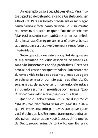 13
Um exemplo disso é o padrão estético. Para mui-
tos o padrão de beleza foi alçado a Gisele Bündchen
e Brad Pitt. Para ser bonito precisa então ser magro
como fulano e forte como sicrano. Por isso, muitas
mulheres não percebem que o fato de se acharem
feias está baseado num padrão estético estabeleci-
do e irrealista. Começam assim a não ver a beleza
que possuem e a desenvolverem um senso forte de
inferioridade.
Outra questão que esta era capitalista apresen-
ta é a realidade do valor associada ao fazer. Pes-
soas são importantes se são produtivas. Certa vez
aconselhei um senhor que trabalhou intensamente
durante a vida toda e se aposentou, mas que agora
se achava sem valor por não estar trabalhando. Ou
seja, em vez de aproveitar o momento, ele estava
atribuindo a si uma inferioridade por não estar “pro-
duzindo”. Seu valor estava preso ao que fazia.
Quando o Diabo tentou Jesus, ele disse: “Se és
filho de Deus transforma pedra em pão” (Lc 4.3). O
que ele estava dizendo para Jesus era: prove quem
você é pelo que faz. Em suma, transforma pedra em
pão para mostrar quem você é. Jesus tinha ouvido
de Deus, pouco antes da tentação, que Ele era o
 