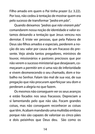 14
Filho amado em quem o Pai tinha prazer (Lc 3.22).
Por isso, não cedeu à tentação de mostrar quem era
pelo sucesso de transformar “pedra em pão”.
Quando deixamos “pedras que não viraram pão”
comandarem nossa noção de identidade e valor es-
tamos deixando a tentação que Jesus venceu nos
derrotar. É triste ver pessoas, que pela Palavra de
Deus são filhos amados e especiais, perderem a no-
ção do seu valor por causa de um fracasso do pre-
sente. Vejo ainda tantos pregadores, ministros de
louvor, missionários e pastores preciosos que por
não verem o sucesso ministerial que desejavam, co-
meçaram a permitir em si uma raiz de inferioridade
e vivem desmerecendo o seu chamado, dom e tra-
balho no Senhor. Falam tão mal de sua voz, de sua
pregação que não procuram aperfeiçoar seu dom e
perderam a alegria no que fazem.
Os mesmos não conseguem ver os seus avanços
e estão focados nos seus fracassos. Depreciam a
si lamentando pelo que não são. Focam grandes
coisas, mas não conseguem reconhecer as coisas
quetêm.Acabammandandoumamultidãoembora
porque não são capazes de valorizar os cinco pães
e dois peixinhos que Deus deu. São como os
 