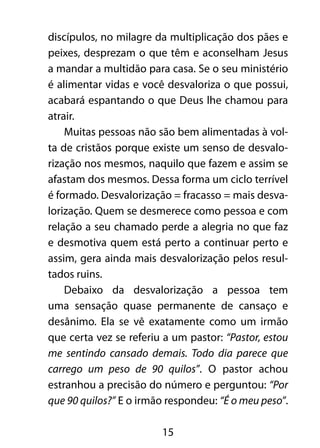 15
discípulos, no milagre da multiplicação dos pães e
peixes, desprezam o que têm e aconselham Jesus
a mandar a multidão para casa. Se o seu ministério
é alimentar vidas e você desvaloriza o que possui,
acabará espantando o que Deus lhe chamou para
atrair.
Muitas pessoas não são bem alimentadas à vol-
ta de cristãos porque existe um senso de desvalo-
rização nos mesmos, naquilo que fazem e assim se
afastam dos mesmos. Dessa forma um ciclo terrível
é formado. Desvalorização = fracasso = mais desva-
lorização. Quem se desmerece como pessoa e com
relação a seu chamado perde a alegria no que faz
e desmotiva quem está perto a continuar perto e
assim, gera ainda mais desvalorização pelos resul-
tados ruins.
Debaixo da desvalorização a pessoa tem
uma sensação quase permanente de cansaço e
desânimo. Ela se vê exatamente como um irmão
que certa vez se referiu a um pastor: “Pastor, estou
me sentindo cansado demais. Todo dia parece que
carrego um peso de 90 quilos”. O pastor achou
estranhou a precisão do número e perguntou: “Por
que 90 quilos?” E o irmão respondeu: “É o meu peso”.
 