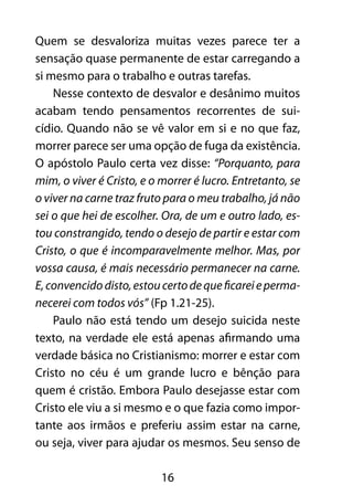 16
Quem se desvaloriza muitas vezes parece ter a
sensação quase permanente de estar carregando a
si mesmo para o trabalho e outras tarefas.
Nesse contexto de desvalor e desânimo muitos
acabam tendo pensamentos recorrentes de sui-
cídio. Quando não se vê valor em si e no que faz,
morrer parece ser uma opção de fuga da existência.
O apóstolo Paulo certa vez disse: “Porquanto, para
mim, o viver é Cristo, e o morrer é lucro. Entretanto, se
o viver na carne traz fruto para o meu trabalho, já não
sei o que hei de escolher. Ora, de um e outro lado, es-
tou constrangido, tendo o desejo de partir e estar com
Cristo, o que é incomparavelmente melhor. Mas, por
vossa causa, é mais necessário permanecer na carne.
E,convencidodisto,estoucertodequeficareieperma-
necerei com todos vós” (Fp 1.21-25).
Paulo não está tendo um desejo suicida neste
texto, na verdade ele está apenas afirmando uma
verdade básica no Cristianismo: morrer e estar com
Cristo no céu é um grande lucro e bênção para
quem é cristão. Embora Paulo desejasse estar com
Cristo ele viu a si mesmo e o que fazia como impor-
tante aos irmãos e preferiu assim estar na carne,
ou seja, viver para ajudar os mesmos. Seu senso de
 