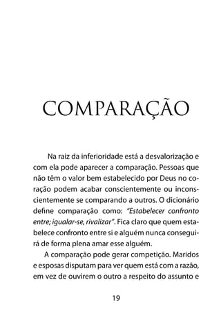 19
Comparação
Na raiz da inferioridade está a desvalorização e
com ela pode aparecer a comparação. Pessoas que
não têm o valor bem estabelecido por Deus no co-
ração podem acabar conscientemente ou incons-
cientemente se comparando a outros. O dicionário
define comparação como: “Estabelecer confronto
entre; igualar-se, rivalizar”. Fica claro que quem esta-
belece confronto entre si e alguém nunca consegui-
rá de forma plena amar esse alguém.
A comparação pode gerar competição. Maridos
e esposas disputam para ver quem está com a razão,
em vez de ouvirem o outro a respeito do assunto e
 
