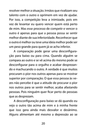 20
resolver melhor a situação. Irmãos que rivalizam seu
talento com o outro e oprimem em vez de ajudar.
Por isso, a competição leva a inimizade, pois em
vez de levantar eu quero vencer quem está perto
de mim. Mas esse processo de competir e vencer o
outro é apenas para que a pessoa possa se sentir
melhor diante de sua inferioridade. Reconhecer que
o outro é melhor ou teve uma ideia melhor pode ser
um peso grande para quem já se acha inferior.
A comparação pode gerar uma desconfigura-
ção para baixo ou para cima. Quando alguém se
compara ao outro e se vê acima do mesmo pode se
desconfigurar para o orgulho e acabar desprezan-
do e machucando o outro. A verdade é que muitos
procuram o pior nos outros apenas para se mostrar
superior por comparação. O que essa pessoa às ve-
zes não percebe é que a atitude de procurar o pior
nos outros para se sentir melhor, acaba afastando
pessoas. Pois ninguém quer ficar perto de pessoas
que as desprezam.
A desconfiguração para baixo se dá quando eu
vejo o outro tão acima de mim e à minha frente
que isso gera ainda mais desvalor e desânimo.
Alguns alimentam até mesmo a depressão ao se
 