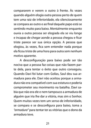 21
compararem e verem o outro à frente. Às vezes
quando alguém elogia outra pessoa perto de quem
tem uma raiz de inferioridade, ela silenciosamente
se compara ao outro e ao final daquele papo está se
sentindo muito para baixo. Mentalmente enquanto
ouvia a outra pessoa ser elogiada ela se viu longe
e incapaz de chegar aonde a pessoa chegou e ficar
triste parece ser sua única opção. A pessoa que
elogiou, às vezes, fica sem entender nada porque
ela ficou triste de uma hora para outra sem nenhum
motivo aparente.
A desconfiguração para baixo pode ser tão
nociva que a pessoa faz coisas que não fazem par-
te dela, para tentar o êxito que outro conseguiu.
Quando Davi foi lutar com Golias, Saul deu sua ar-
madura para ele. Davi não aceitou porque a arma-
dura não era compatível com sua estatura e poderia
comprometer seu movimento na batalha. Davi sa-
bia que não era ele e nem tampouco a armadura de
alguém que iria lhe dar a vitória, mas sim o Senhor.
Quem muitas vezes tem um senso de inferioridade,
se compara e se desconfigura para baixo, toma a
“armadura” para tentar ter as vitórias que o dono da
armadura teve.
 
