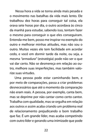 22
Nessa hora a vida se torna ainda mais pesada e
o movimento nas batalhas da vida mais lento. Ele
trabalhou dez horas para conseguir tal coisa, ela
orava sete horas por dia, o outro acordava às cinco
da manhã para estudar, sabendo isso, tentam fazer
o mesmo para conseguir o que eles conseguiram.
Entenda-me bem, posso me inspirar no exemplo do
outro e melhorar minhas atitudes, mas não sou o
outro. Muitas vezes ele tem facilidade em acordar
cedo, e você em dormir tarde da noite, ou seja, a
mesma “armadura” (estratégia) pode não ser o que
vai dar certo. Não se desmereça em relação ao ou-
tro, melhore suas imperfeições, mas também valo-
rize suas virtudes.
Uma pessoa pode estar caminhando bem, e
por meio de comparações, passa a criar problemas
desnecessários que até o momento da comparação
não eram reais. A pessoa, por exemplo, canta bem,
mas se deprime por não cantar como certo cantor.
Trabalha com qualidade, mas se orgulha em relação
aos outros e assim acaba criando um problema real
de relacionamento prejudicando o bom trabalho
que faz. É um grande líder, mas acaba competindo
com outro líder e gerando uma inimizade que pode
 